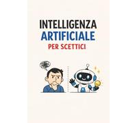 Intelligenza artificiale per scettici: Manuale pratico per chi non ha tempo da perdere e vuole capire l’AI