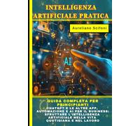 INTELLIGENZA ARTIFICIALE PRATICA: Guida Completa per Principianti: ChatGPT e le altre APP, Automazione e AI per il Business: Sfruttare l'Intelligenza Artificiale nella Vita Quotidiana e nel Lavoro