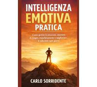 Intelligenza Emotiva Pratica: Come gestire le emozioni, smettere di reagire impulsivamente e migliorare le relazioni ogni giorno