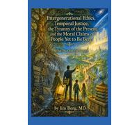 Intergenerational Ethics, Temporal Justice, the Tyranny of the Present, and the Moral Claims of People Yet to Be Born: What We Owe the Future (The writings of Jim Berg, MD)