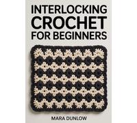 INTERLOCKING CROCHET FOR BEGINNERS: Step-by-Step Guide to Dual-Layer Fabric, Reversible Geometric Designs, and Intricate Colorwork Using Linked Stitches, Precision Tension Control.