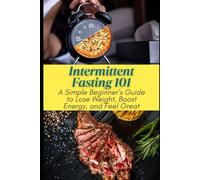 Intermittent Fasting 101: A Simple Beginner’s Guide to Lose Weight, Boost Energy, and Feel Great: Intermittent Fasting for Beginners: Easy Steps to Lose Weight, Increase Energy & Improve Health