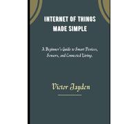 Internet Of Things Made Simple.: A Beginner’s Guide to Smart Devices, Sensors and Connected Living.