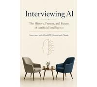 Interviewing AI : The History, Present, and Future of Artificial Intelligence: Interviews with ChatGPT, Gemini and Claude