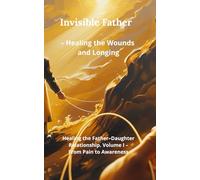Invisible Father - Healing the Wounds and Longing: Healing the Father-Daughter Relationship. Volume I - From Pain to Awareness