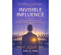 INVISIBLE INFLUENCE: How Leaders Shape Outcomes Without Authority, Pressure, or Control (The Invisible Leadership Series)