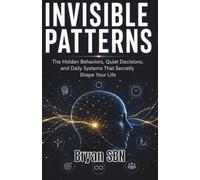 Invisible Patterns: The Hidden Behaviors, Quiet Decisions, and Daily Systems That Secretly Shape Your Life