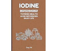 IODINE REDISCOVERED THYROID HEALTH AVOID DEFICIENCIES ENJOY LIFE Good Advices and Ideas For Better Thyroid Health and Life: For Teens, Adults and Seniors