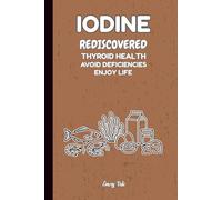 IODINE REDISCOVERED THYROID HEALTH AVOID DEFICIENCIES ENJOY LIFE Good Advices and Ideas For Better Thyroid Health and Life: For Teens, Adults and Seniors