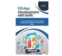 IOS APP DEVELOPMENT WITH SWIFT: A Complete Beginner’s Guide to Developing Apps for iPhone and iPad