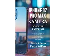 IPHONE 17 PRO MAX KAMERA-BENUTZERHANDBUCH: Von den Grundlagen bis zu fortgeschrittenen Techniken für atemberaubende Fotos und Videos