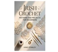 Irish Crochet: Patterns and Projects for Beginners: Learn the Art of Irish Lace Crochet with Easy Step-by-Step Patterns, Floral Motifs, and Timeless Designs to Create Elegant Handmade Projects