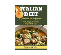 Italian Diet Cookbook For Beginners: Fresh, Simple, Irresistible Recipes Made Easy