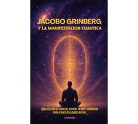 Jacobo Grinberg y la Manifestación Cuántica: Cómo utilizar su visión del espacio, tiempo y conciencia para atraer realidades nuevas