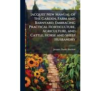 Jacques' New Manual of the Garden, Farm and Barnyard, Embracing Practical Horticulture, Agriculture, and Cattle, Horse and Sheep Husbandry