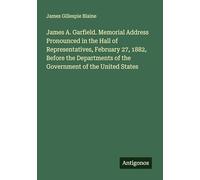 James A. Garfield. Memorial Address Pronounced in the Hall of Representatives, February 27, 1882, Before the Departments of the Government of the United States
