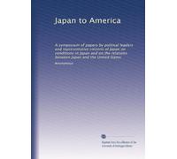 Japan to America: A symposium of papers by political leaders and representative citizens of Japan on conditions in Japan and on the relations between Japan and the United States