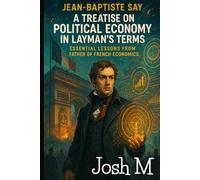 Jean-Baptiste Say's A Treatise on Political Economy in Layman's Terms: Essential Lessons from the Father of French Economics (Economic Theory In Layman’s Terms)