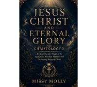 JESUS CHRIST AND ETERNAL GLORY CHRISTOLOGY X: A Comprehensive Study of the Exaltation, Worship, Majesty, and Everlasting Reign of Christ (CHRISTOLOGY SERIES)