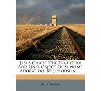 Jesus Christ the True God: And Only Object of Supreme Adoration. by J. Hodson, ...