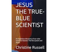 JESUS THE TRUE-BLUE SCIENTIST: An ingenious discovery of our solar system & heaven: The fire system and aeons