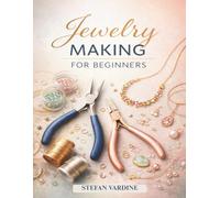 Jewelry Making for Beginners: The Complete Step-by-Step Guide to Mastering Essential Techniques, Selecting the Right Tools, and Crafting Custom Pieces at Home
