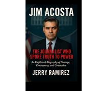 JIM ACOSTA : The Journalist Who Spoke Truth to Power: An Unfiltered Biography of Courage, Controversy, and Conviction