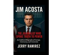 JIM ACOSTA : The Journalist Who Spoke Truth to Power: An Unfiltered Biography of Courage, Controversy, and Conviction