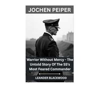 Jochen Peiper: Warrior Without Mercy - The Untold Story Of The SS's Most Feared Commander