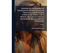 Johann Jacob Rambachs Gesammlete Betrachtungen Über Das Ganze Leiden Christi, Die Sieben Lezte Worte Am Creuz, Und Die Siegreiche Auferstehung Desselben