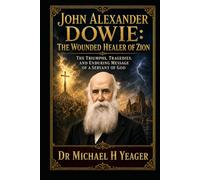 John Alexander Dowie: The Wounded Healer of Zion: The Triumphs, Tragedies, and Enduring Message of a Servant of God