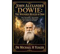 John Alexander Dowie: The Wounded Healer of Zion: The Triumphs, Tragedies, and Enduring Message of a Servant of God