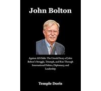 John Bolton: Against All Odds: The Untold Story of John Bolton’s Struggle, Triumph, and Rise Through International Politics, Diplomacy, and Leadership