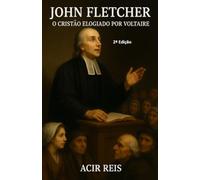 JOHN FLETCHER O CRISTÃO ELOGIADO POR VOLTAIRE 2ª ED: Uma Vida Incomparável Exceto Os Apóstolos