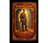 JOHN G. LAKE - Apostle of Divine Healing: His Life, His Ministry, and His Legacy