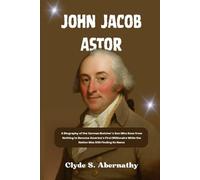 John Jacob Astor: A Biography of the German Butcher’s Son Who Rose from Nothing to Become America’s First Millionaire While the Nation Was Still ... the Hearts and Minds of History’s Legends)