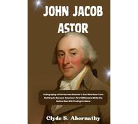 John Jacob Astor: A Biography of the German Butcher’s Son Who Rose from Nothing to Become America’s First Millionaire While the Nation Was Still ... the Hearts and Minds of History’s Legends)