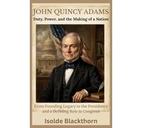 John Quincy Adams: Duty, Power, and the Making of a Nation: From Founding Legacy to the Presidency and a Defining Role in Congress