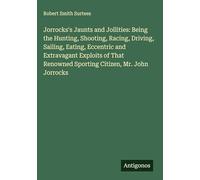 Jorrocks's Jaunts and Jollities: Being the Hunting, Shooting, Racing, Driving, Sailing, Eating, Eccentric and Extravagant Exploits of That Renowned Sporting Citizen, Mr. John Jorrocks
