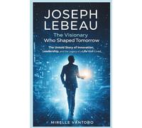 Joseph Lebeau: The Visionary Who Shaped Tomorrow: The Untold Story of Innovation, Leadership, and the Legacy of a Life Well-Lived