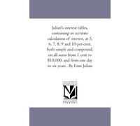 Julian's interest tables, containing an accurate calculation of interest, at 5, 6, 7, 8, 9 and 10 per-cent, both simple and compound, on all sums from ... from one day to six years . By Eran Julian