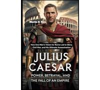 Julius Caesar: Power, Betrayal, and the Fall of an Empire: How One Man’s Vision for Rome Led to Glory, Civil War, and His Ultimate Assassination