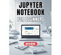 JUPYTER NOTEBOOK FOR BEGINNERS: A Complete Step-by-Step User Guide to Setup, Master, and Optimize Jupyter Notebook to Learn, Code, and Share Data Like a Pro