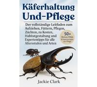 KÄFERHALTUNG UND -PFLEGE: Der vollständige Leitfaden zum Aufziehen, Füttern, Pflegen, Züchten, zu Kosten, Habitatgestaltung und Expertentipps für alle Altersstufen und Arten
