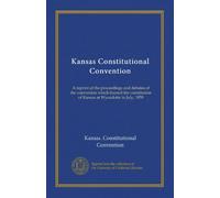 Kansas Constitutional Convention: A reprint of the proceedings and debates of the convention which framed the constitution of Kansas at Wyandotte in July, 1859