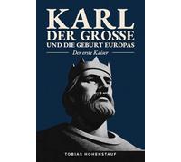 Karl der Große und die Geburt Europas: Der erste Kaiser: Die faszinierende Geschichte des mächtigsten Herrschers des Mittelalters, der Europa für immer veränderte