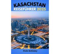 KASACHSTAN REISEFÜHRER 2025: An der Schnittstelle zwischen Ost und West: Entdecken Sie ein einzigartiges Kulturerbe und unvergessliche Abenteuer