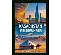 Kasachstan Reiseführer 2025: Essentiell Reiseführer zum Herzen Zentralasiens: Einzigartige Kultur, verborgene Wunder und bestgehütete Geheimnisse