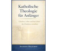 Katholische Theologie für Anfänger: Glauben, Lehre und das Leben des Glaubens verstehen