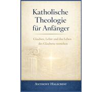 Katholische Theologie für Anfänger: Glauben, Lehre und das Leben des Glaubens verstehen
